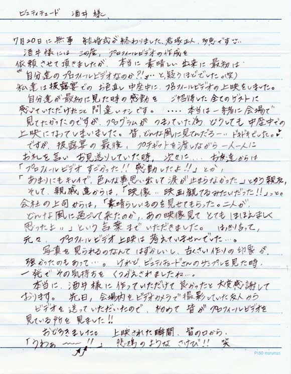 ７月２０日に無事　結婚式が終わりました君塚正人、
多恵です。酒井様にはこの度プロフィールビデオの制作を
依頼させて頂きましたが、本当に素晴らしい出来に最初は
「自分達のプロフィールビデオなのか？」と疑うほどでした（笑）
私達は披露宴でのお色直し中座中にプロフィールビデオの
上映をしました。自分達が最初に見た時の感動をご招待した
全てのゲストに感じていただけたこと間違いなしです。
・・・本当は一緒に会場でみたかったのですがプログラムが詰まって
いたためどうしても中座中での上映になってしまいました。
皆、どんな風に見ていたのだろう？ドキドキでした。
ですが、披露宴の最後、プチギフトを渡しながら１人１人に
お礼を言い、お見送りしていた時、次々にお友達から
「プロフィールビデオすごかった！！感動したよ！」とか
「あんまりにもキレイで、色んな事思い出して、涙が止まらなかった」
という親友、そして親戚達からは「映像・・映画観ているみたいだった！」
っと。会社の上司からは「素晴らしいものを見せてもらった。二人
どんな風に過ごしてきたか、あの映像が見てとてもほほえましく思ったよ」
という言葉までいただきました。はっきりいって元々プロフィールビデオ上映
は考えていませんでした。写真を見られるなんてはずかしいし、古臭い印象が
強かったのもあって・・・けれど、ビュティチュードさんのサンプルを見た時
一発でその気持ちがくつがえされましたね。
本当に酒井様に作っていただけて良かったと大変感謝しております。
先日、会場内をビデオカメラで撮影していた友人から
ビデオを送っていただいたので、初めて皆がプロフィールビデオを
見ている所を見ました！！
おどろきました。上映された瞬間、皆の口から
「うわーーー」悲鳴のような叫び！