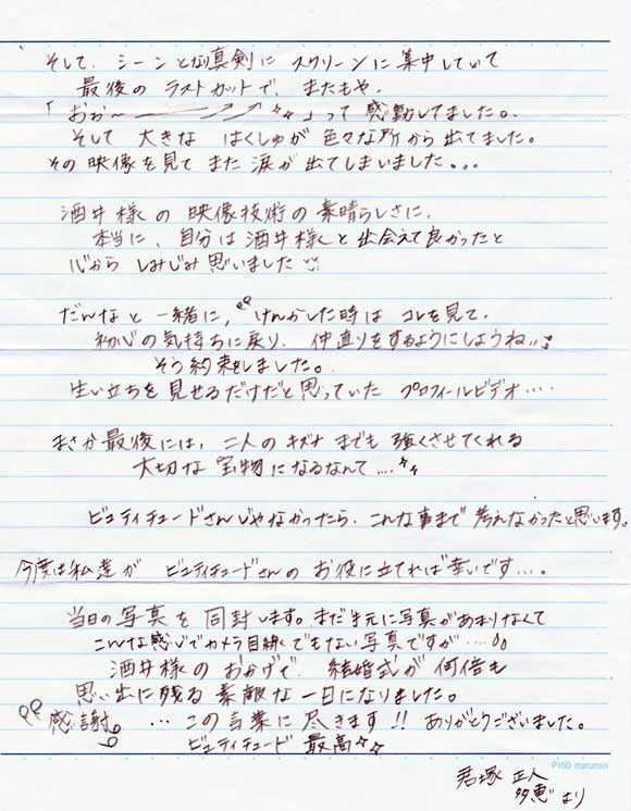 そして、シーンとなり真剣にスクリーンに集中していて
最後のラストカットでまたもや
「おーーー」って感動してました。
そして大きな拍手が色々な所から出ていました。
その映像を見てまた涙が出てしまいました。

酒井様の映像技術の素晴らしさに本当に自分は酒井様と出会えて
良かったと心からしみじみ思いました。

だんなと一緒に「けんかした時はコレを見て初心の気持ちに戻り
仲直りするようにしようね」
そう約束しました。
生い立ちを見せるだけだと思っていたプロフィールビデオ・・・

まさか最後には二人のキズナまでも強くさせてくれる
大切な宝物になるなんて・・・

ビュティチュードさんじゃなかったらこんな事まで
考えなかったと思います。

今度は私達がビュティチュードさんのお役に立てれば幸いです。
当日の写真を同封します。こんな感じでカメラ目線でもない写真ですが・・・

酒井様のおかげで、結婚式が何倍も思い出に残る素敵な一日になりました。

「感謝」・・この言葉に尽きます。ありがとうございました。
ビュティチュード最高！

君塚正人・多恵より